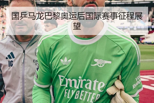国乒马龙巴黎奥运后国际赛事征程展望